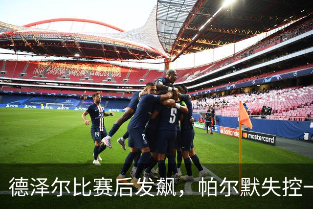 德泽尔比赛后发飙，帕尔默失控一幕引关注